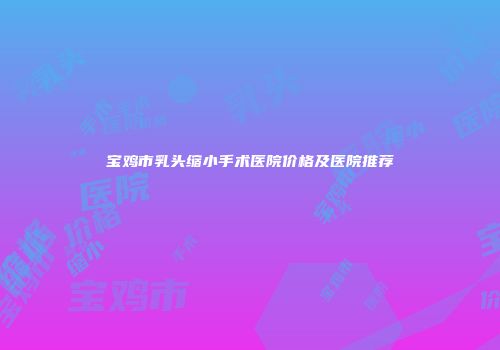 宝鸡市乳头缩小手术医院价格及医院推荐