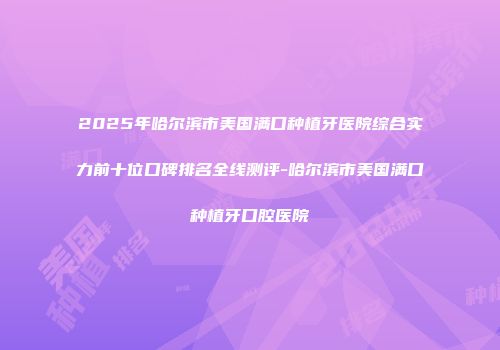 2025年哈尔滨市美国满口种植牙医院综合实力前十位口碑排名全线测评-哈尔滨市美国满口种植牙口腔医院