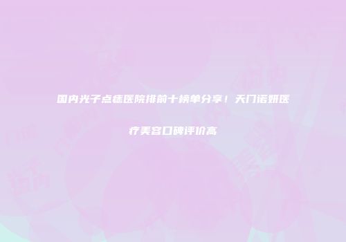 国内光子点痣医院排前十榜单分享！天门诺妍医疗美容口碑评价高
