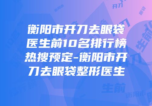 衡阳市开刀去眼袋医生前10名排行榜热搜预定-衡阳市开刀去眼袋整形医生
