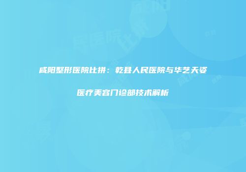 咸阳整形医院比拼：乾县人民医院与华艺天姿医疗美容门诊部技术解析