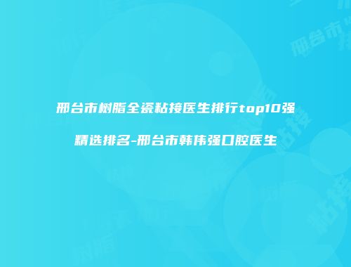 邢台市树脂全瓷粘接医生排行top10强精选排名-邢台市韩伟强口腔医生