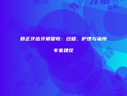 矫正牙齿牙根吸收：过程、护理与福州专家建议