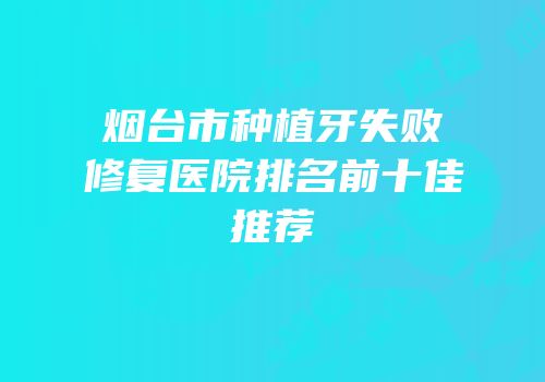 烟台市种植牙失败修复医院排名前十佳推荐