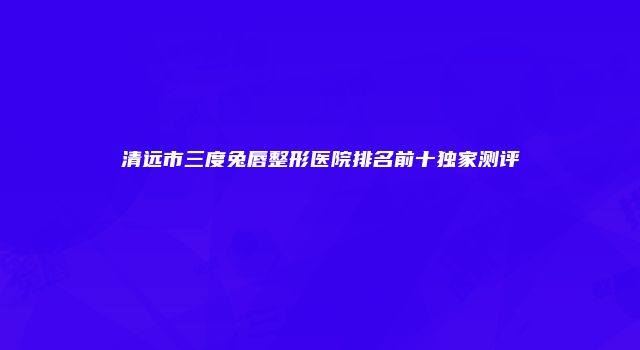 清远市三度兔唇整形医院排名前十独家测评