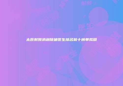 太原射频消融除皱医生排名前十榜单揭晓