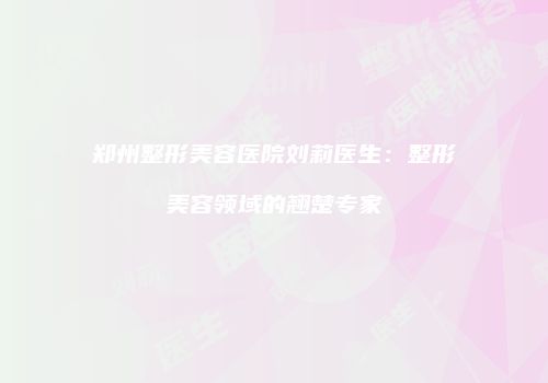 郑州整形美容医院刘莉医生：整形美容领域的翘楚专家