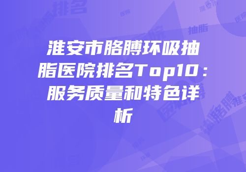 淮安市胳膊环吸抽脂医院排名Top10：服务质量和特色详析