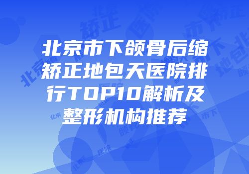 北京市下颌骨后缩矫正地包天医院排行TOP10解析及整形机构推荐