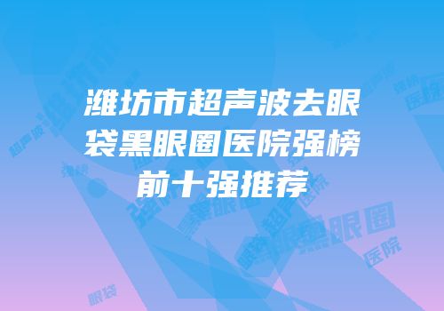 潍坊市超声波去眼袋黑眼圈医院强榜前十强推荐