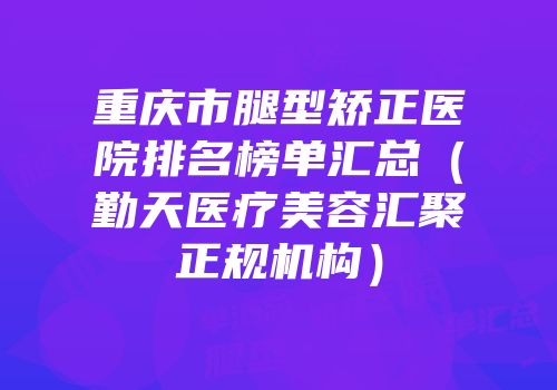 重庆市腿型矫正医院排名榜单汇总（勤天医疗美容汇聚正规机构）