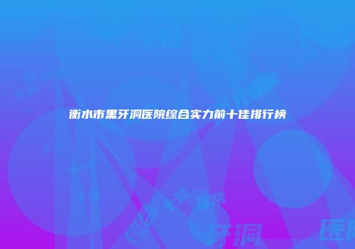 衡水市黑牙洞医院综合实力前十佳排行榜