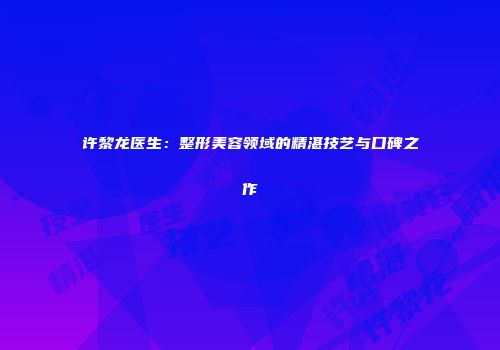 许黎龙医生：整形美容领域的精湛技艺与口碑之作