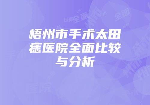 梧州市手术太田痣医院全面比较与分析