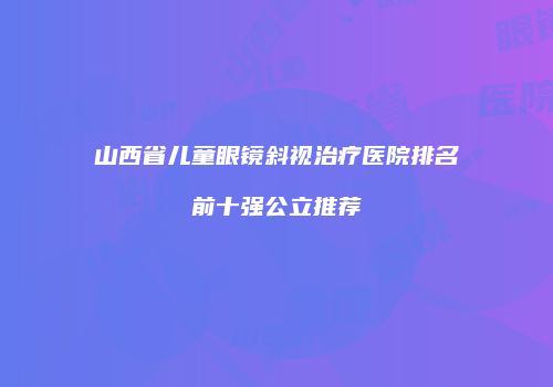 山西省儿童眼镜斜视治疗医院排名前十强公立推荐
