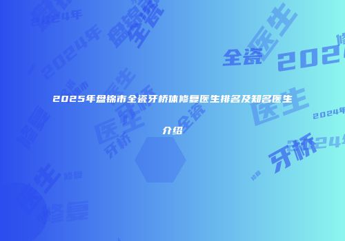 2025年盘锦市全瓷牙桥体修复医生排名及知名医生介绍