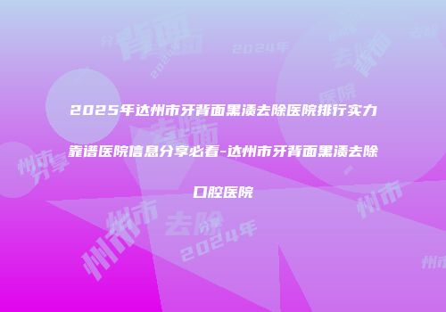 2025年达州市牙背面黑渍去除医院排行实力靠谱医院信息分享必看-达州市牙背面黑渍去除口腔医院