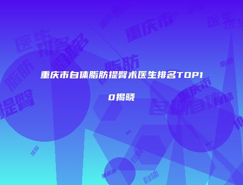 重庆市自体脂肪提臀术医生排名TOP10揭晓