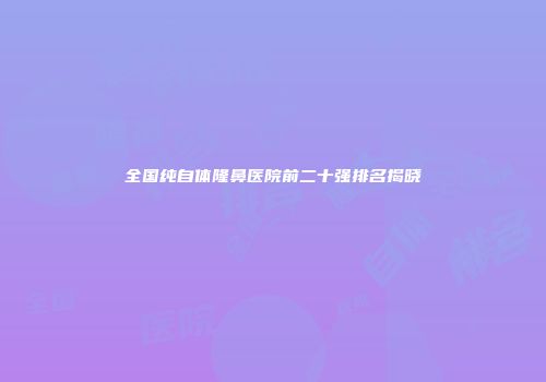 全国纯自体隆鼻医院前二十强排名揭晓