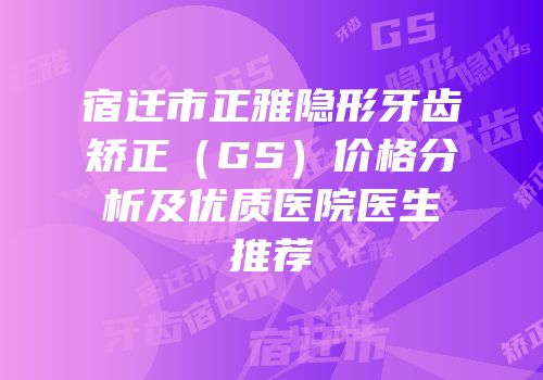 宿迁市正雅隐形牙齿矫正（GS）价格分析及优质医院医生推荐