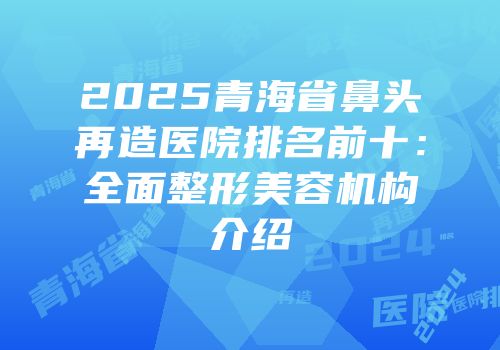 2025青海省鼻头再造医院排名前十：全面整形美容机构介绍