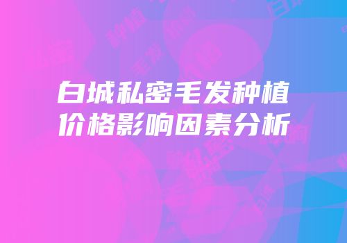 白城私密毛发种植价格影响因素分析