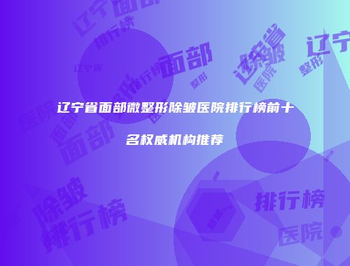 辽宁省面部微整形除皱医院排行榜前十名权威机构推荐