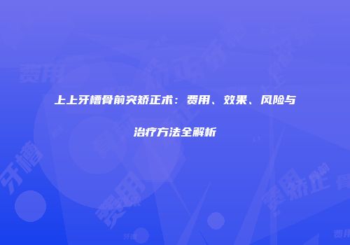上上牙槽骨前突矫正术：费用、效果、风险与治疗方法全解析