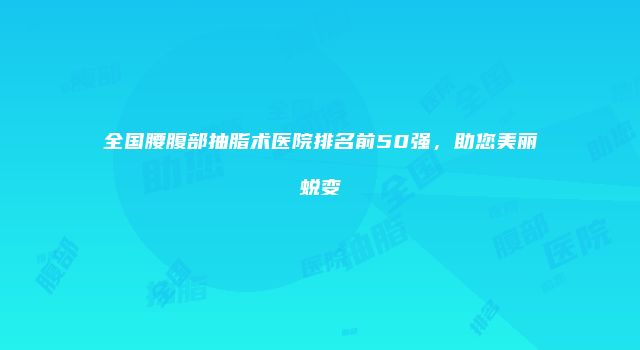 全国腰腹部抽脂术医院排名前50强，助您美丽蜕变