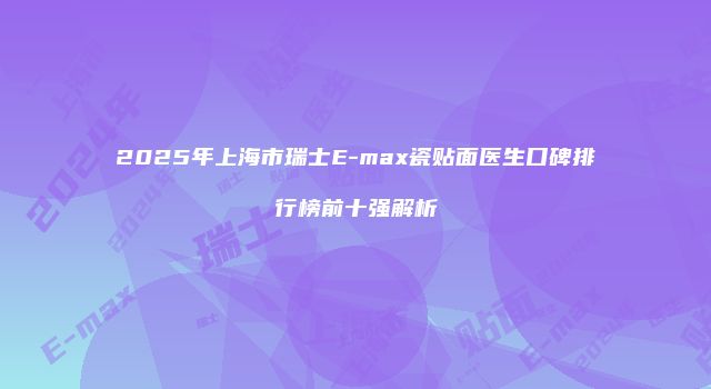 2025年上海市瑞士E-max瓷贴面医生口碑排行榜前十强解析