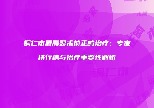 铜仁市唇腭裂术前正畸治疗：专家排行榜与治疗重要性解析