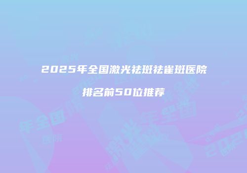 2025年全国激光祛斑祛雀斑医院排名前50位推荐