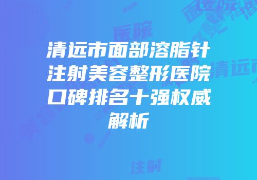 清远市面部溶脂针注射美容整形医院口碑排名十强权威解析