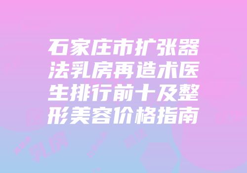 石家庄市扩张器法乳房再造术医生排行前十及整形美容价格指南