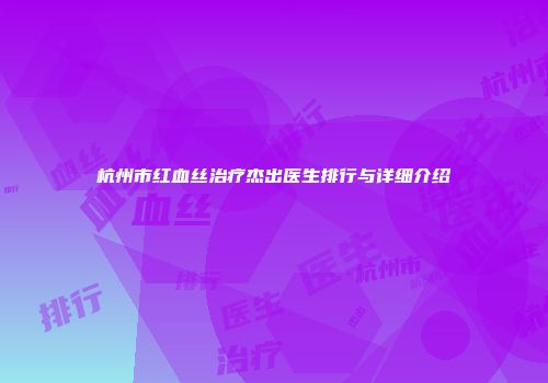 杭州市红血丝治疗杰出医生排行与详细介绍