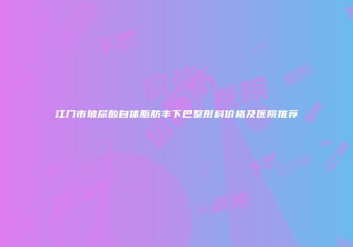 江门市玻尿酸自体脂肪丰下巴整形科价格及医院推荐