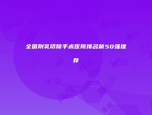 全国附乳切除手术医院排名前50强推荐