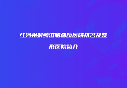 红河州射频溶脂瘦腰医院排名及整形医院简介