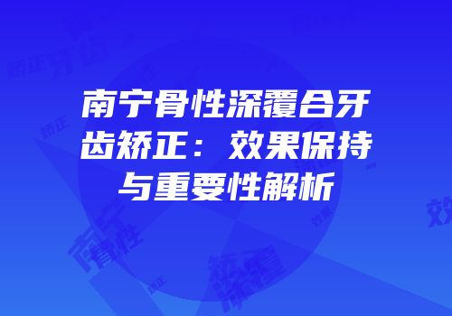 南宁骨性深覆合牙齿矫正：效果保持与重要性解析