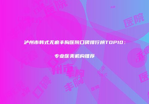泸州市韩式无痕丰胸医院口碑排行榜TOP10：专业医美机构推荐