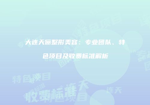 大连天俪整形美容：专业团队、特色项目及收费标准解析