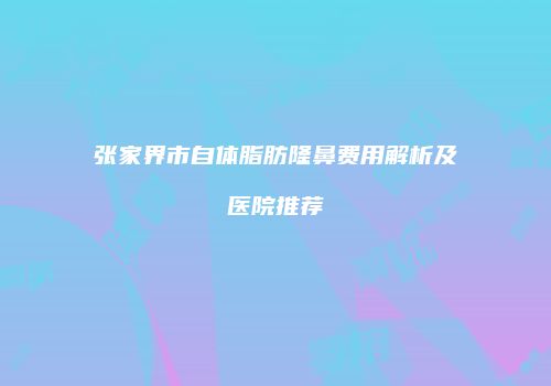 张家界市自体脂肪隆鼻费用解析及医院推荐