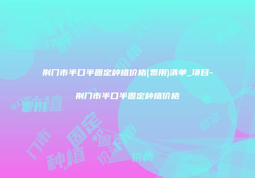 荆门市半口半固定种植价格(费用)清单_项目-荆门市半口半固定种植价格