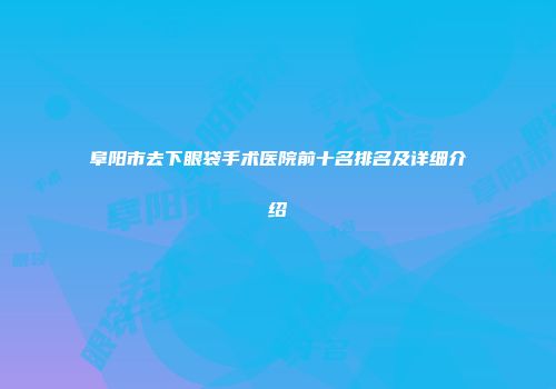 阜阳市去下眼袋手术医院前十名排名及详细介绍