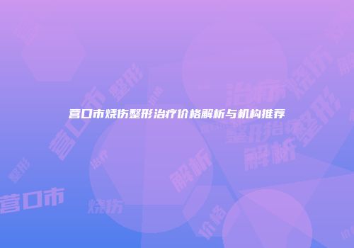 营口市烧伤整形治疗价格解析与机构推荐