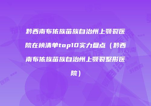 黔西南布依族苗族自治州上颚裂医院在榜清单top10实力盘点（黔西南布依族苗族自治州上颚裂整形医院）