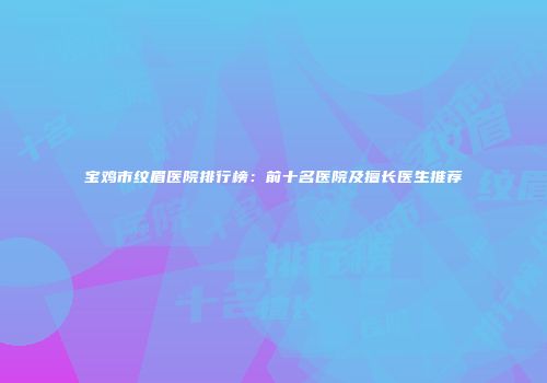 宝鸡市纹眉医院排行榜：前十名医院及擅长医生推荐