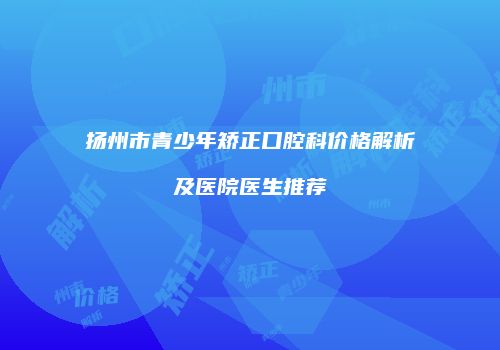 扬州市青少年矫正口腔科价格解析及医院医生推荐
