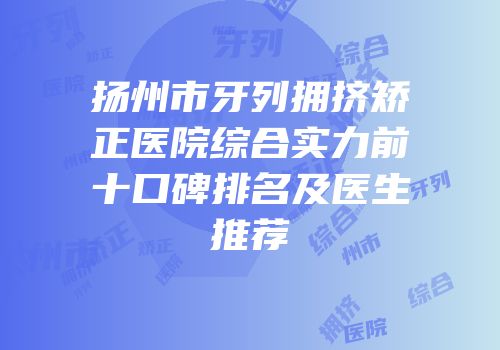 扬州市牙列拥挤矫正医院综合实力前十口碑排名及医生推荐