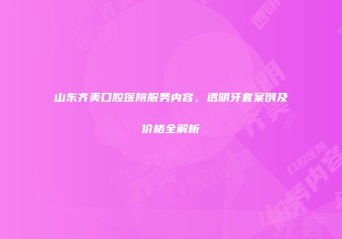 山东齐美口腔医院服务内容、透明牙套案例及价格全解析